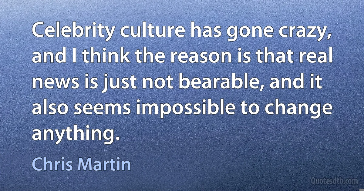 Celebrity culture has gone crazy, and I think the reason is that real news is just not bearable, and it also seems impossible to change anything. (Chris Martin)