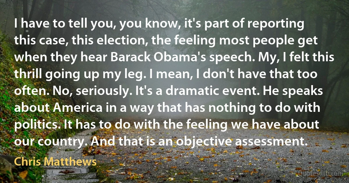 I have to tell you, you know, it's part of reporting this case, this election, the feeling most people get when they hear Barack Obama's speech. My, I felt this thrill going up my leg. I mean, I don't have that too often. No, seriously. It's a dramatic event. He speaks about America in a way that has nothing to do with politics. It has to do with the feeling we have about our country. And that is an objective assessment. (Chris Matthews)