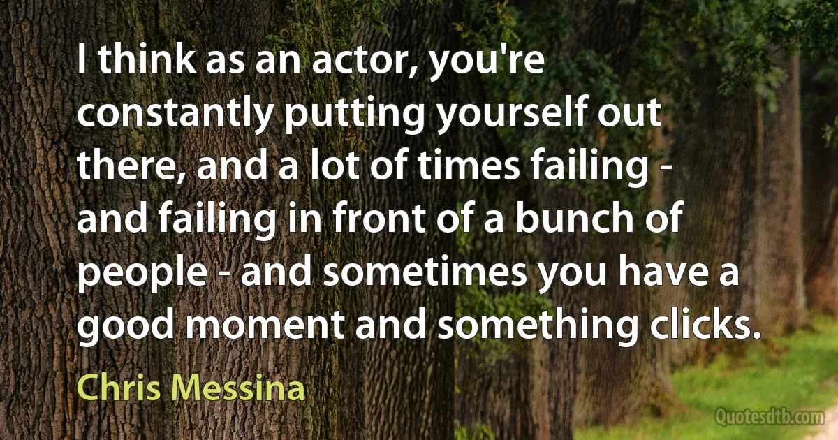 I think as an actor, you're constantly putting yourself out there, and a lot of times failing - and failing in front of a bunch of people - and sometimes you have a good moment and something clicks. (Chris Messina)