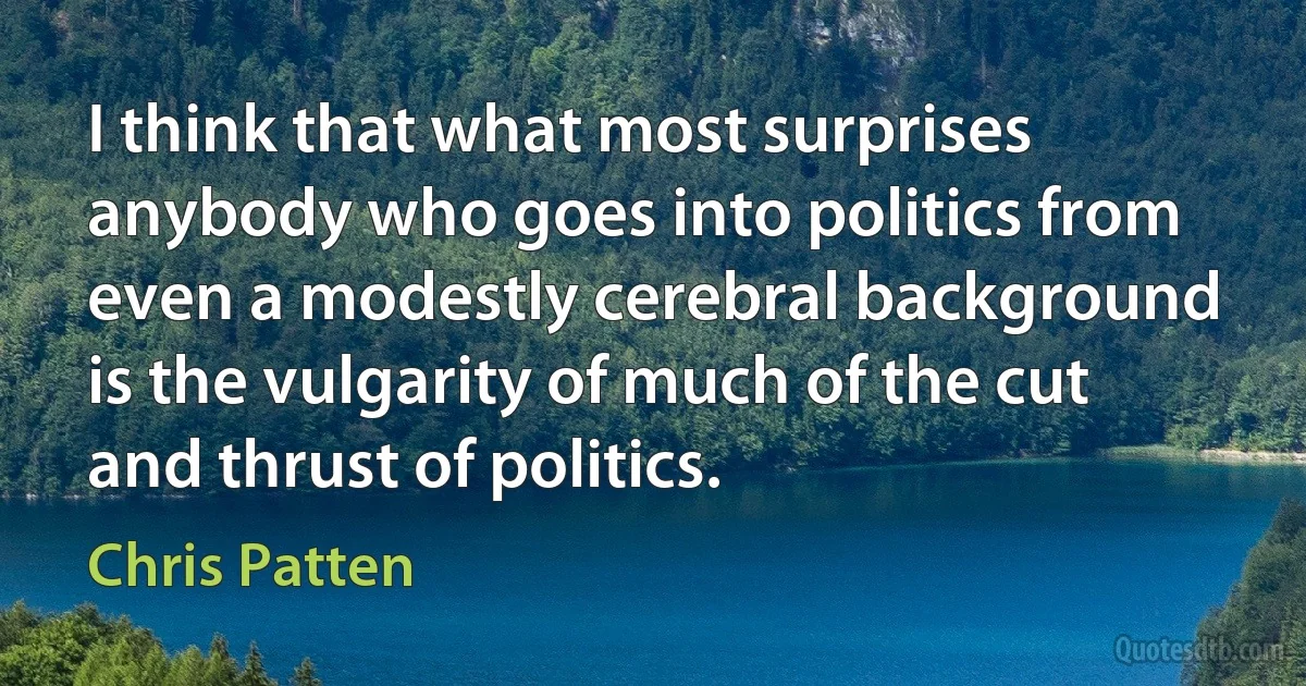 I think that what most surprises anybody who goes into politics from even a modestly cerebral background is the vulgarity of much of the cut and thrust of politics. (Chris Patten)