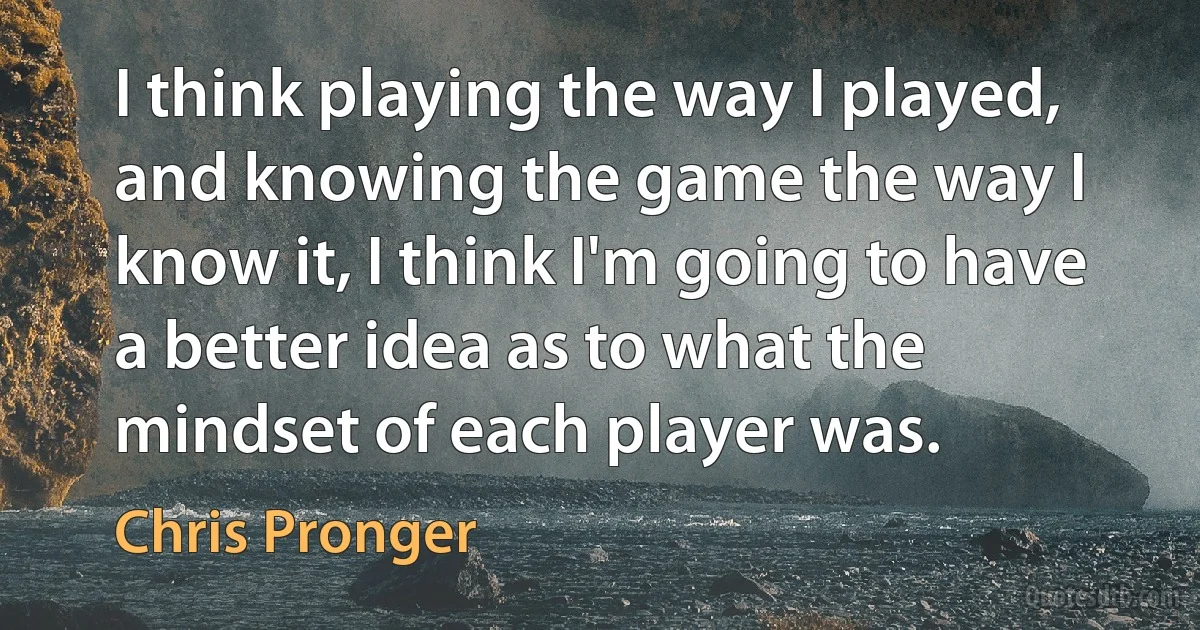 I think playing the way I played, and knowing the game the way I know it, I think I'm going to have a better idea as to what the mindset of each player was. (Chris Pronger)