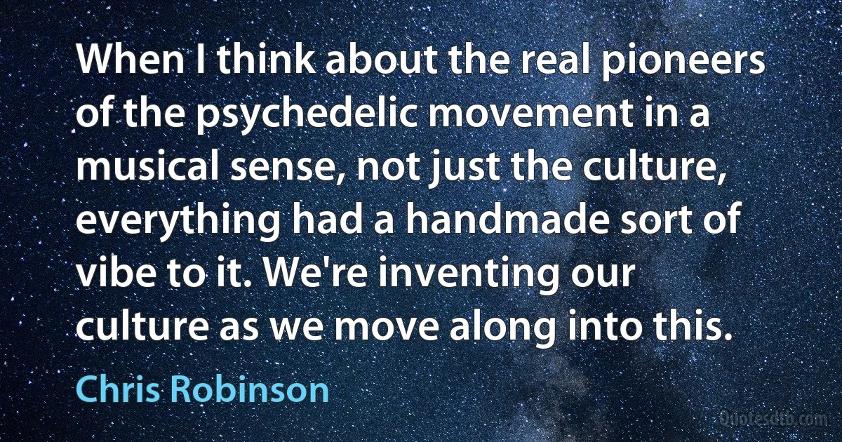 When I think about the real pioneers of the psychedelic movement in a musical sense, not just the culture, everything had a handmade sort of vibe to it. We're inventing our culture as we move along into this. (Chris Robinson)