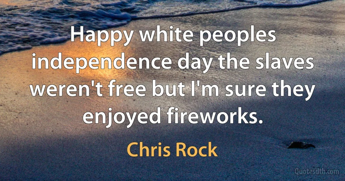 Happy white peoples independence day the slaves weren't free but I'm sure they enjoyed fireworks. (Chris Rock)