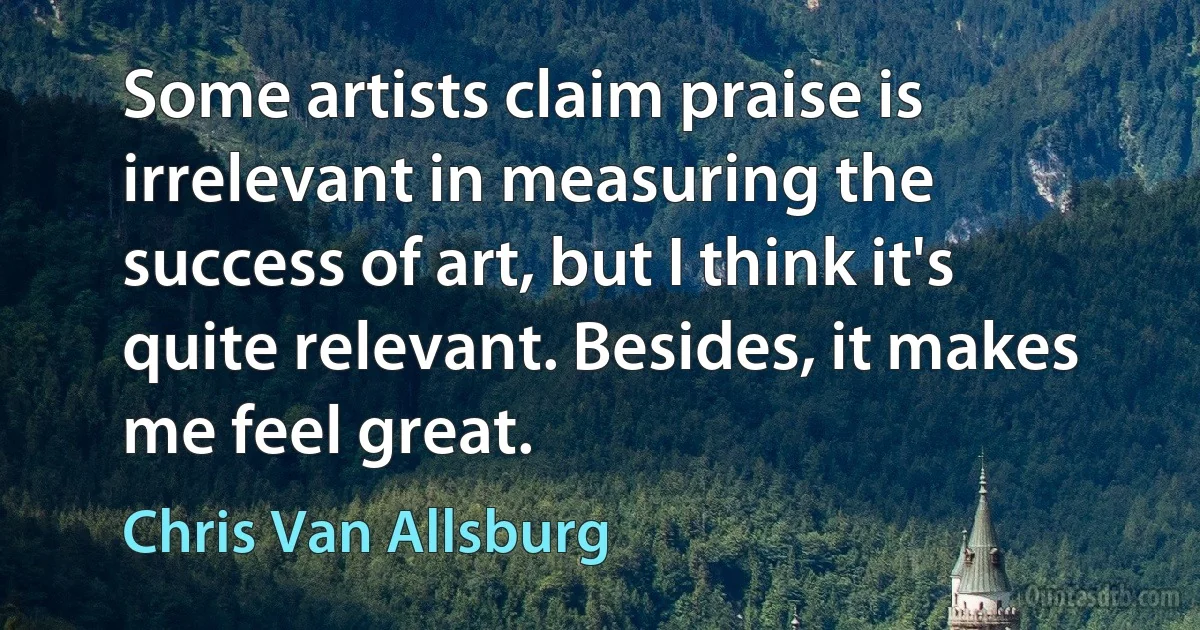 Some artists claim praise is irrelevant in measuring the success of art, but I think it's quite relevant. Besides, it makes me feel great. (Chris Van Allsburg)