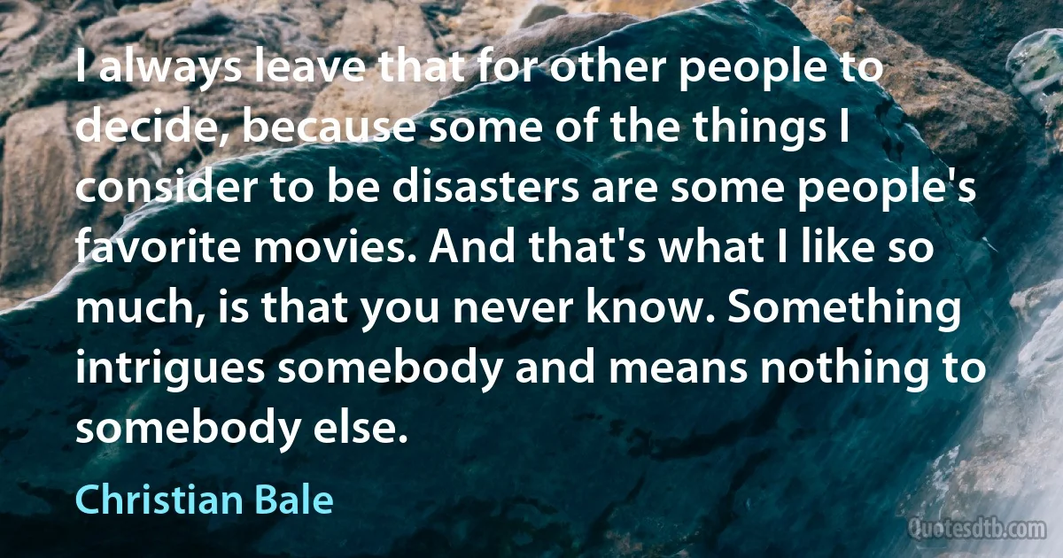 I always leave that for other people to decide, because some of the things I consider to be disasters are some people's favorite movies. And that's what I like so much, is that you never know. Something intrigues somebody and means nothing to somebody else. (Christian Bale)