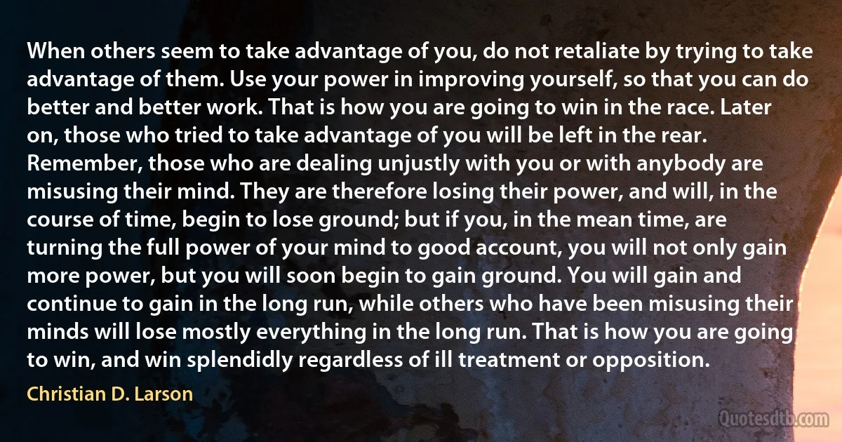 When others seem to take advantage of you, do not retaliate by trying to take advantage of them. Use your power in improving yourself, so that you can do better and better work. That is how you are going to win in the race. Later on, those who tried to take advantage of you will be left in the rear. Remember, those who are dealing unjustly with you or with anybody are misusing their mind. They are therefore losing their power, and will, in the course of time, begin to lose ground; but if you, in the mean time, are turning the full power of your mind to good account, you will not only gain more power, but you will soon begin to gain ground. You will gain and continue to gain in the long run, while others who have been misusing their minds will lose mostly everything in the long run. That is how you are going to win, and win splendidly regardless of ill treatment or opposition. (Christian D. Larson)