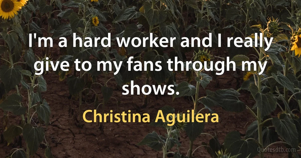 I'm a hard worker and I really give to my fans through my shows. (Christina Aguilera)