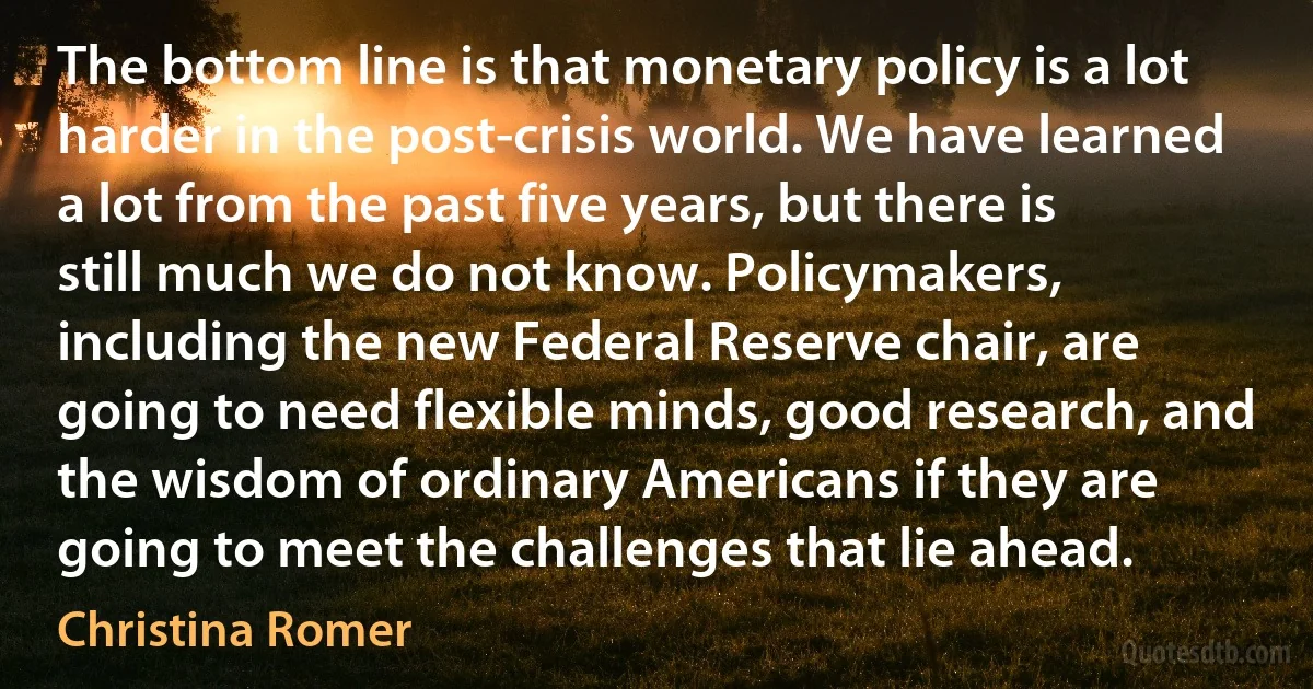 The bottom line is that monetary policy is a lot harder in the post-crisis world. We have learned a lot from the past five years, but there is still much we do not know. Policymakers, including the new Federal Reserve chair, are going to need flexible minds, good research, and the wisdom of ordinary Americans if they are going to meet the challenges that lie ahead. (Christina Romer)