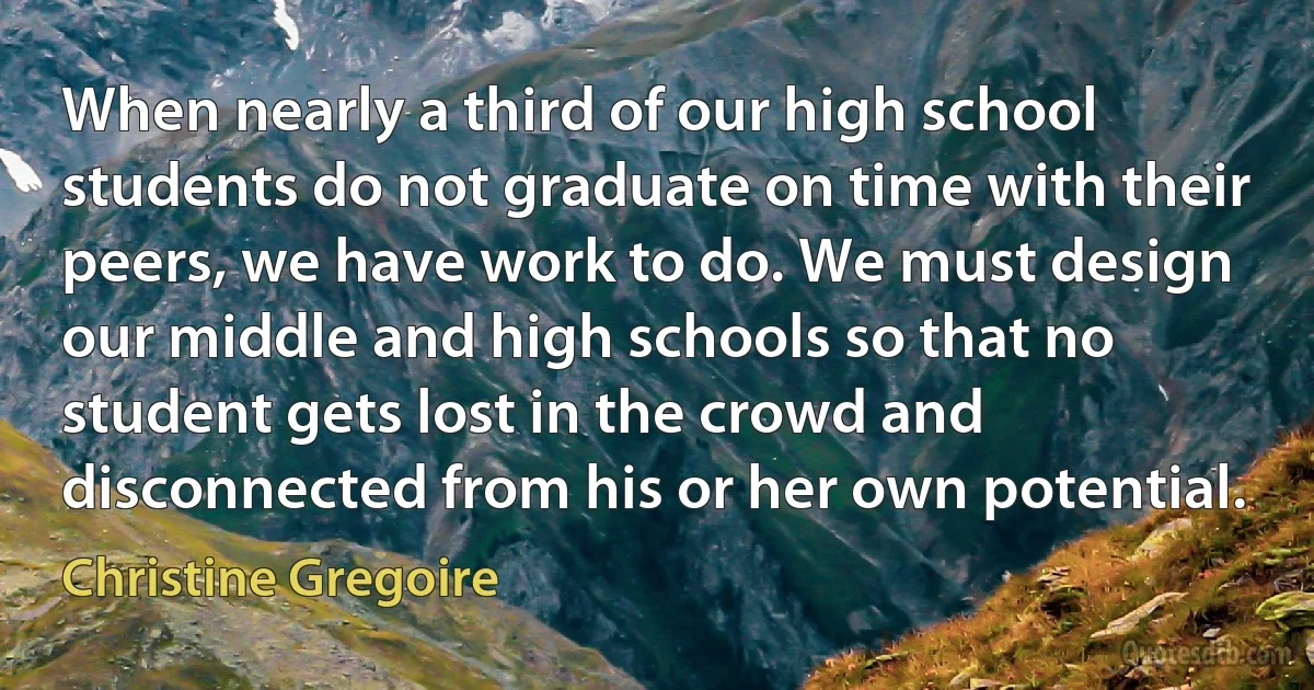 When nearly a third of our high school students do not graduate on time with their peers, we have work to do. We must design our middle and high schools so that no student gets lost in the crowd and disconnected from his or her own potential. (Christine Gregoire)