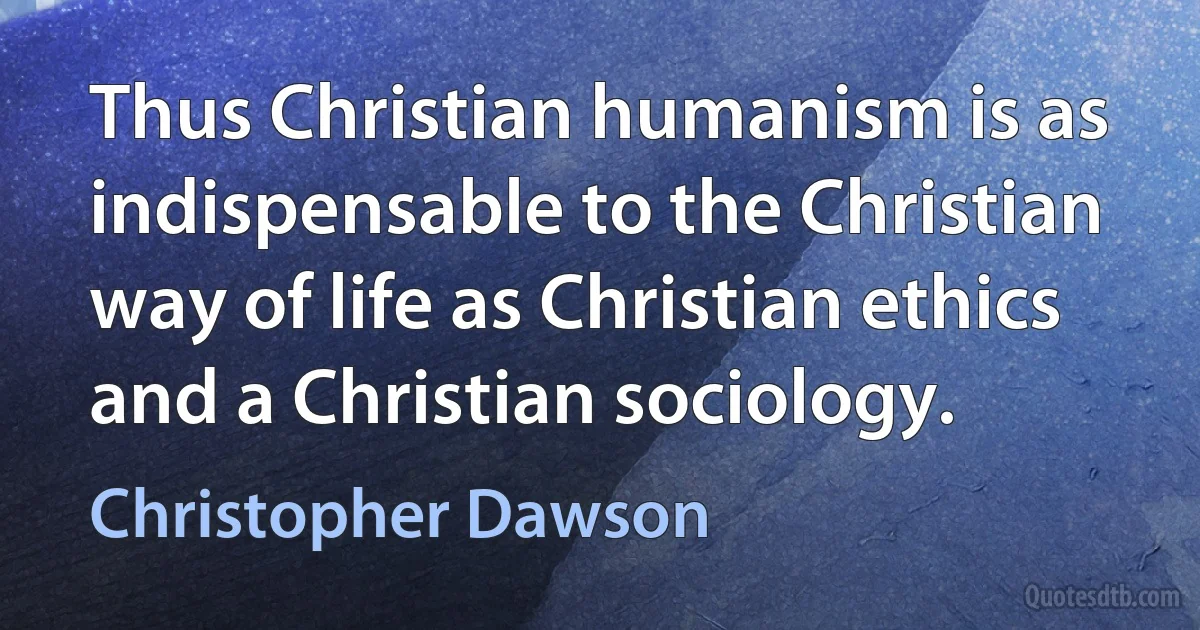 Thus Christian humanism is as indispensable to the Christian way of life as Christian ethics and a Christian sociology. (Christopher Dawson)