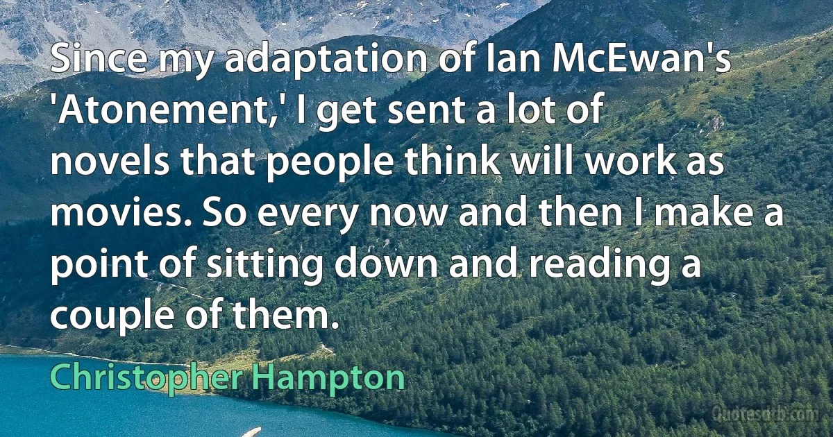 Since my adaptation of Ian McEwan's 'Atonement,' I get sent a lot of novels that people think will work as movies. So every now and then I make a point of sitting down and reading a couple of them. (Christopher Hampton)