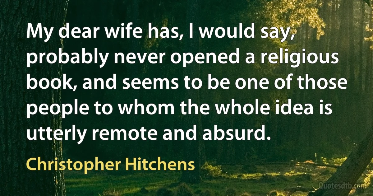 My dear wife has, I would say, probably never opened a religious book, and seems to be one of those people to whom the whole idea is utterly remote and absurd. (Christopher Hitchens)