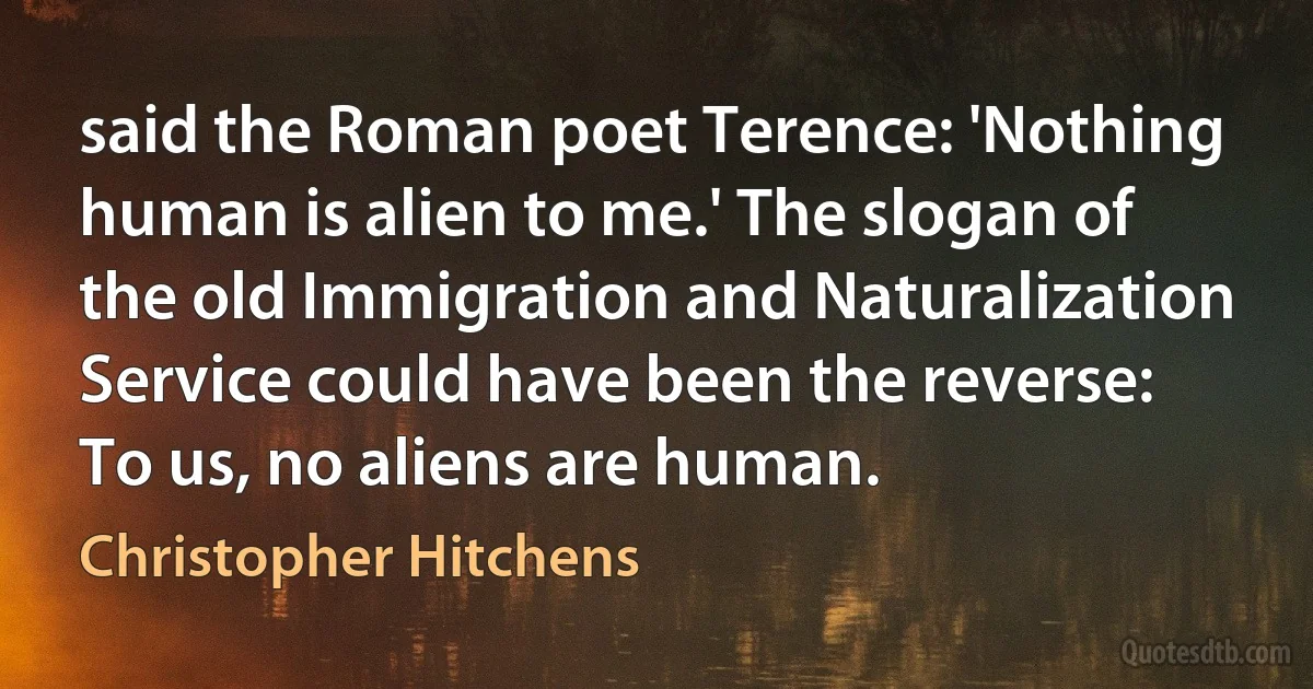 said the Roman poet Terence: 'Nothing human is alien to me.' The slogan of the old Immigration and Naturalization Service could have been the reverse: To us, no aliens are human. (Christopher Hitchens)