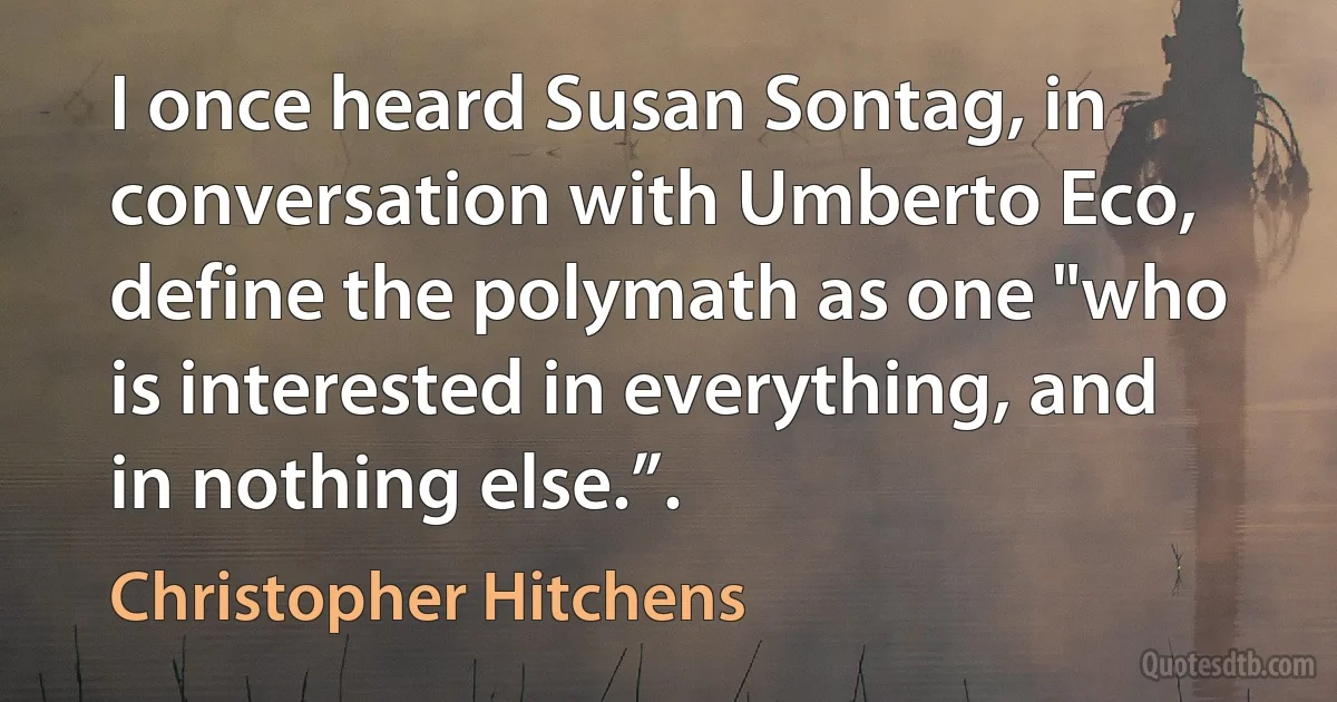 I once heard Susan Sontag, in conversation with Umberto Eco, define the polymath as one "who is interested in everything, and in nothing else.”. (Christopher Hitchens)