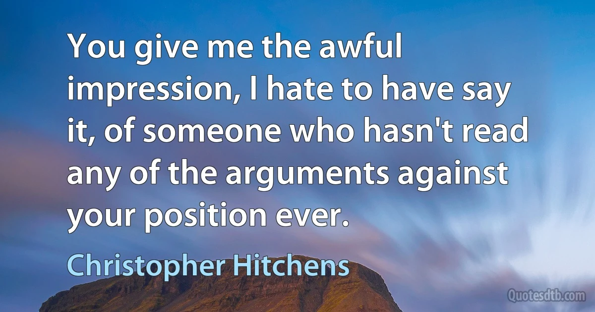 You give me the awful impression, I hate to have say it, of someone who hasn't read any of the arguments against your position ever. (Christopher Hitchens)