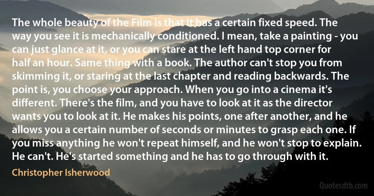 The whole beauty of the Film is that it has a certain fixed speed. The way you see it is mechanically conditioned. I mean, take a painting - you can just glance at it, or you can stare at the left hand top corner for half an hour. Same thing with a book. The author can't stop you from skimming it, or staring at the last chapter and reading backwards. The point is, you choose your approach. When you go into a cinema it's different. There's the film, and you have to look at it as the director wants you to look at it. He makes his points, one after another, and he allows you a certain number of seconds or minutes to grasp each one. If you miss anything he won't repeat himself, and he won't stop to explain. He can't. He's started something and he has to go through with it. (Christopher Isherwood)