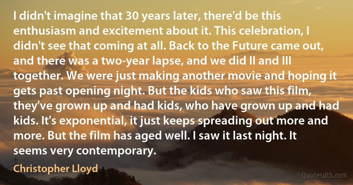 I didn't imagine that 30 years later, there'd be this enthusiasm and excitement about it. This celebration, I didn't see that coming at all. Back to the Future came out, and there was a two-year lapse, and we did II and III together. We were just making another movie and hoping it gets past opening night. But the kids who saw this film, they've grown up and had kids, who have grown up and had kids. It's exponential, it just keeps spreading out more and more. But the film has aged well. I saw it last night. It seems very contemporary. (Christopher Lloyd)