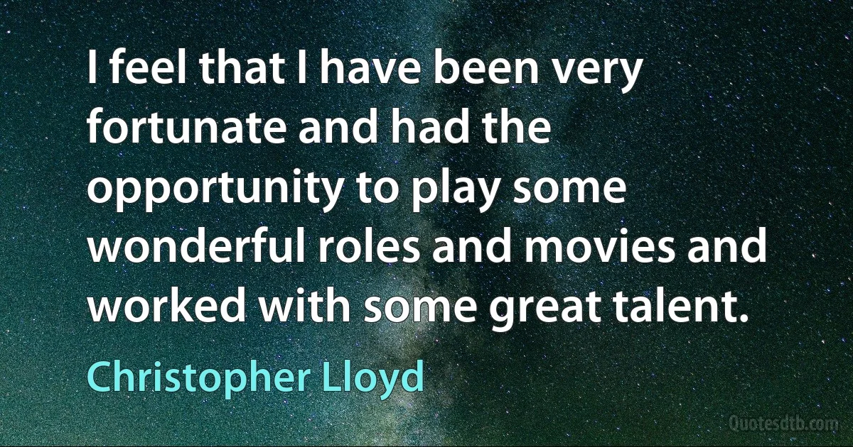 I feel that I have been very fortunate and had the opportunity to play some wonderful roles and movies and worked with some great talent. (Christopher Lloyd)