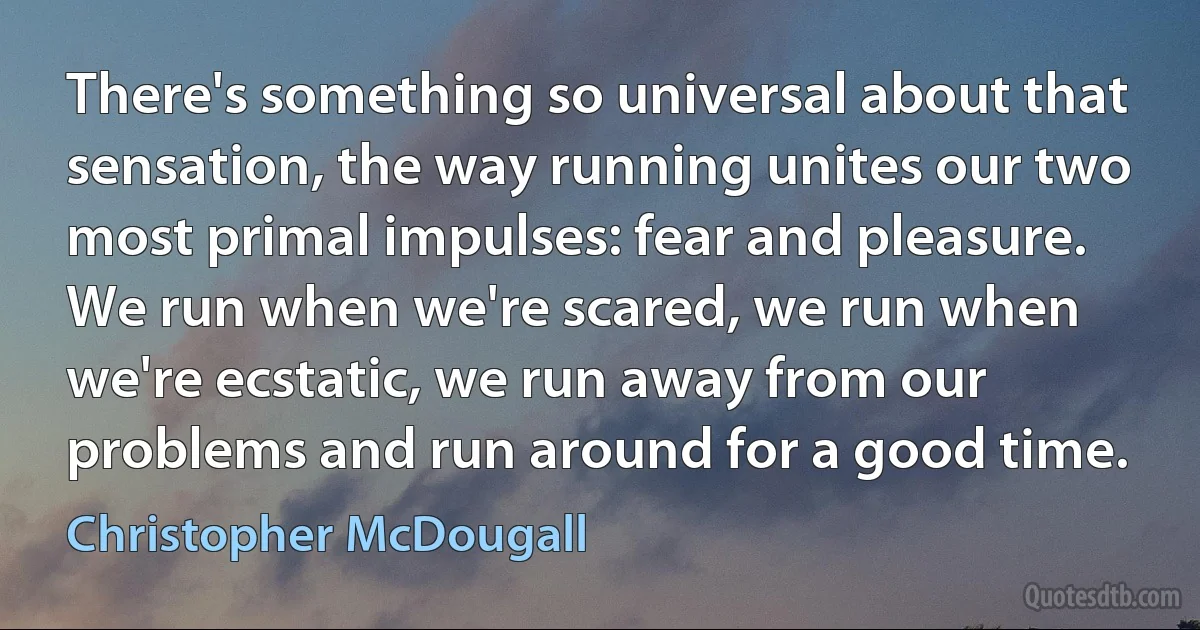 There's something so universal about that sensation, the way running unites our two most primal impulses: fear and pleasure. We run when we're scared, we run when we're ecstatic, we run away from our problems and run around for a good time. (Christopher McDougall)