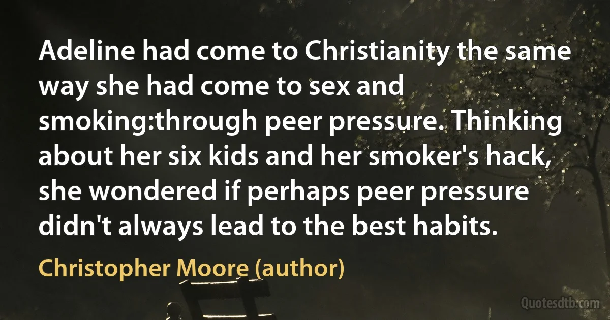 Adeline had come to Christianity the same way she had come to sex and smoking:through peer pressure. Thinking about her six kids and her smoker's hack, she wondered if perhaps peer pressure didn't always lead to the best habits. (Christopher Moore (author))