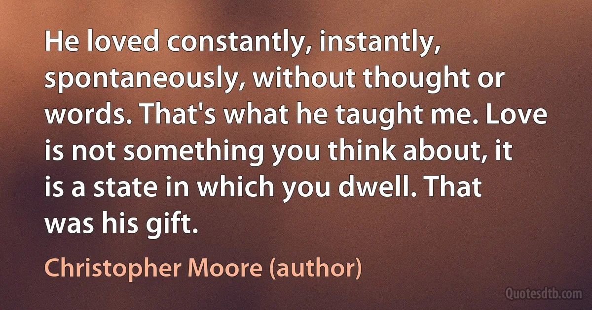 He loved constantly, instantly, spontaneously, without thought or words. That's what he taught me. Love is not something you think about, it is a state in which you dwell. That was his gift. (Christopher Moore (author))