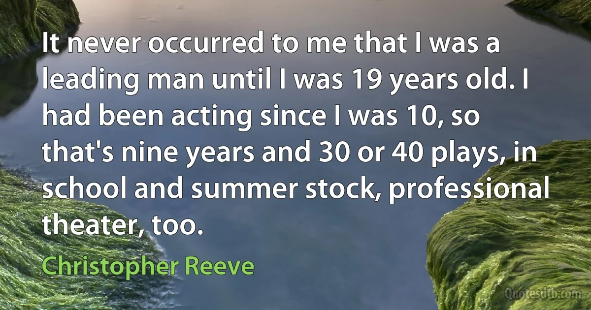 It never occurred to me that I was a leading man until I was 19 years old. I had been acting since I was 10, so that's nine years and 30 or 40 plays, in school and summer stock, professional theater, too. (Christopher Reeve)