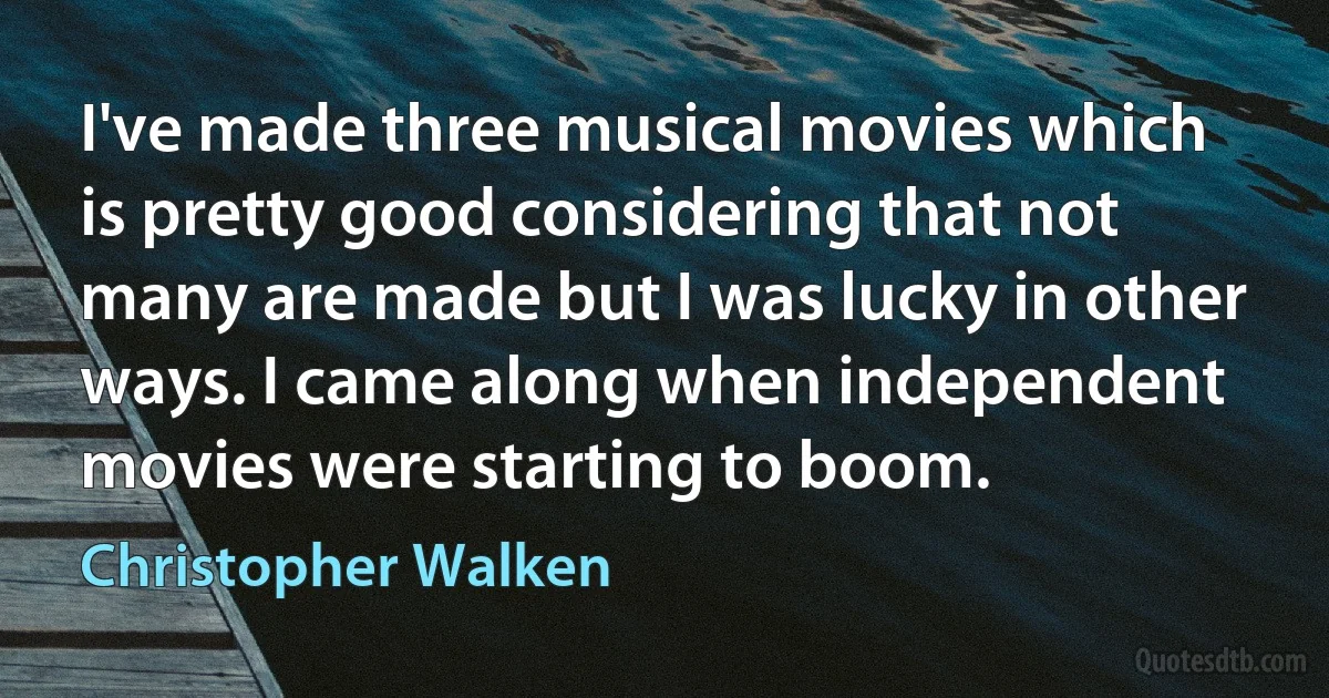 I've made three musical movies which is pretty good considering that not many are made but I was lucky in other ways. I came along when independent movies were starting to boom. (Christopher Walken)