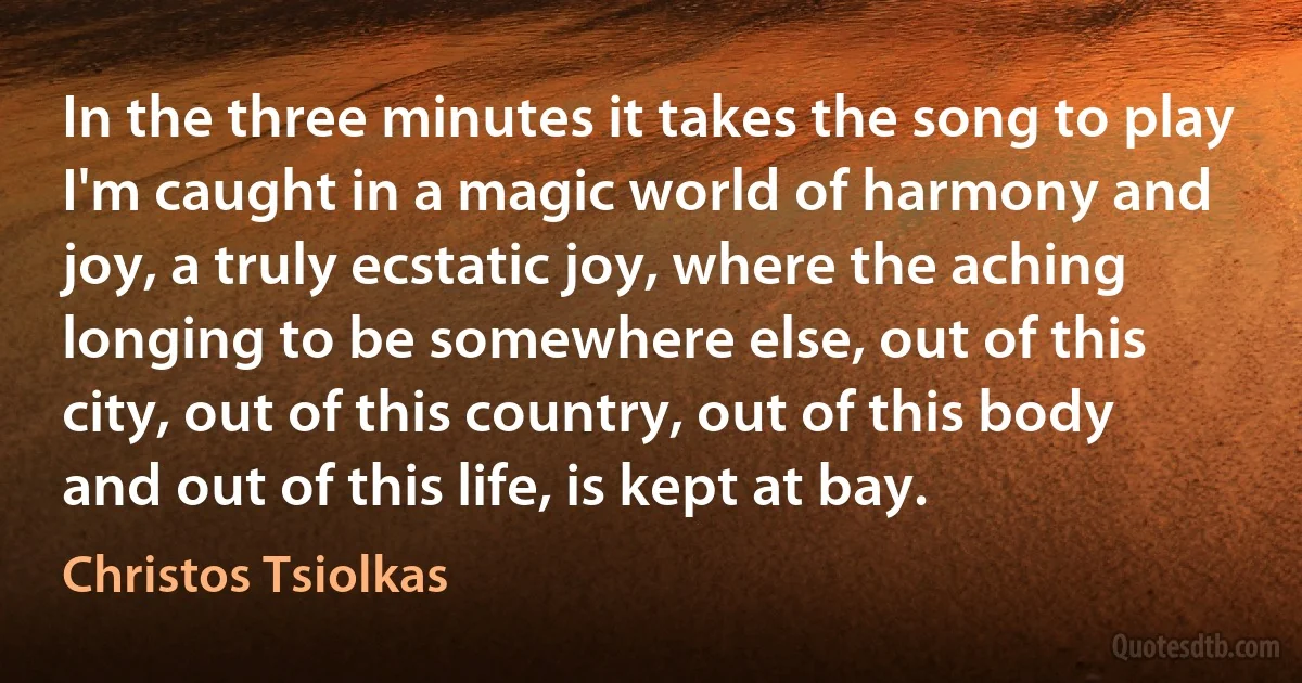 In the three minutes it takes the song to play I'm caught in a magic world of harmony and joy, a truly ecstatic joy, where the aching longing to be somewhere else, out of this city, out of this country, out of this body and out of this life, is kept at bay. (Christos Tsiolkas)