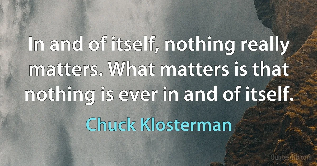 In and of itself, nothing really matters. What matters is that nothing is ever in and of itself. (Chuck Klosterman)