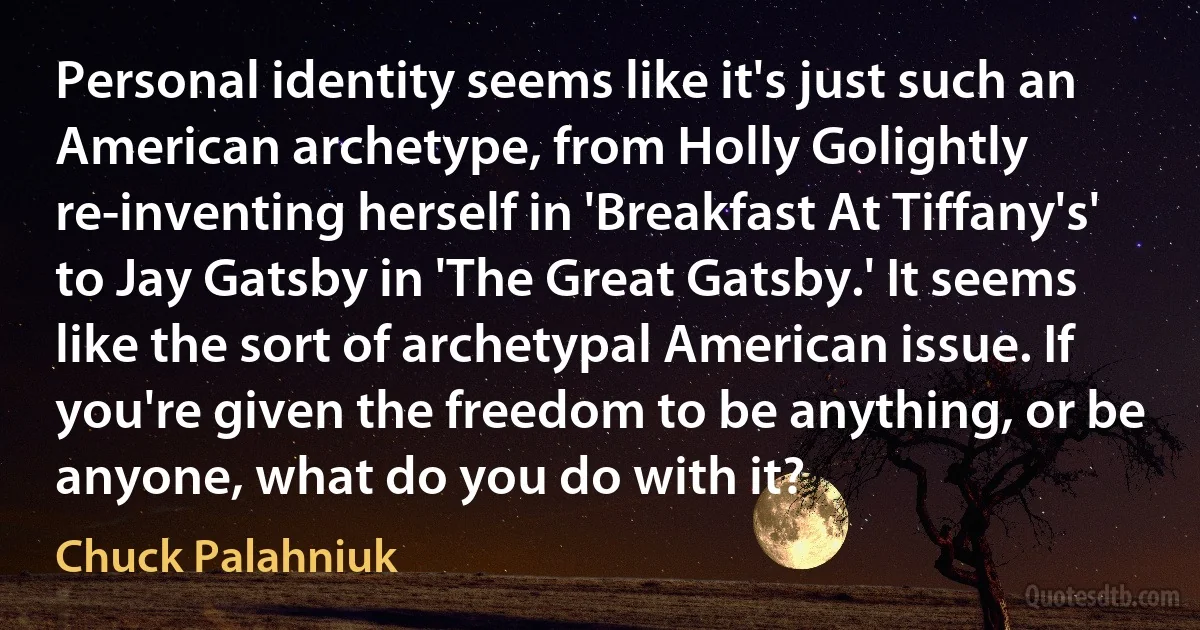 Personal identity seems like it's just such an American archetype, from Holly Golightly re-inventing herself in 'Breakfast At Tiffany's' to Jay Gatsby in 'The Great Gatsby.' It seems like the sort of archetypal American issue. If you're given the freedom to be anything, or be anyone, what do you do with it? (Chuck Palahniuk)