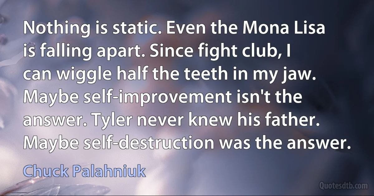 Nothing is static. Even the Mona Lisa is falling apart. Since fight club, I can wiggle half the teeth in my jaw. Maybe self-improvement isn't the answer. Tyler never knew his father. Maybe self-destruction was the answer. (Chuck Palahniuk)