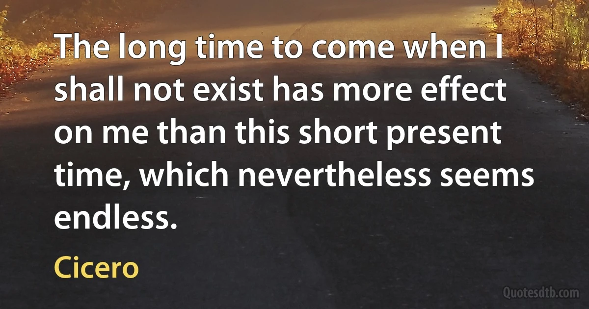 The long time to come when I shall not exist has more effect on me than this short present time, which nevertheless seems endless. (Cicero)