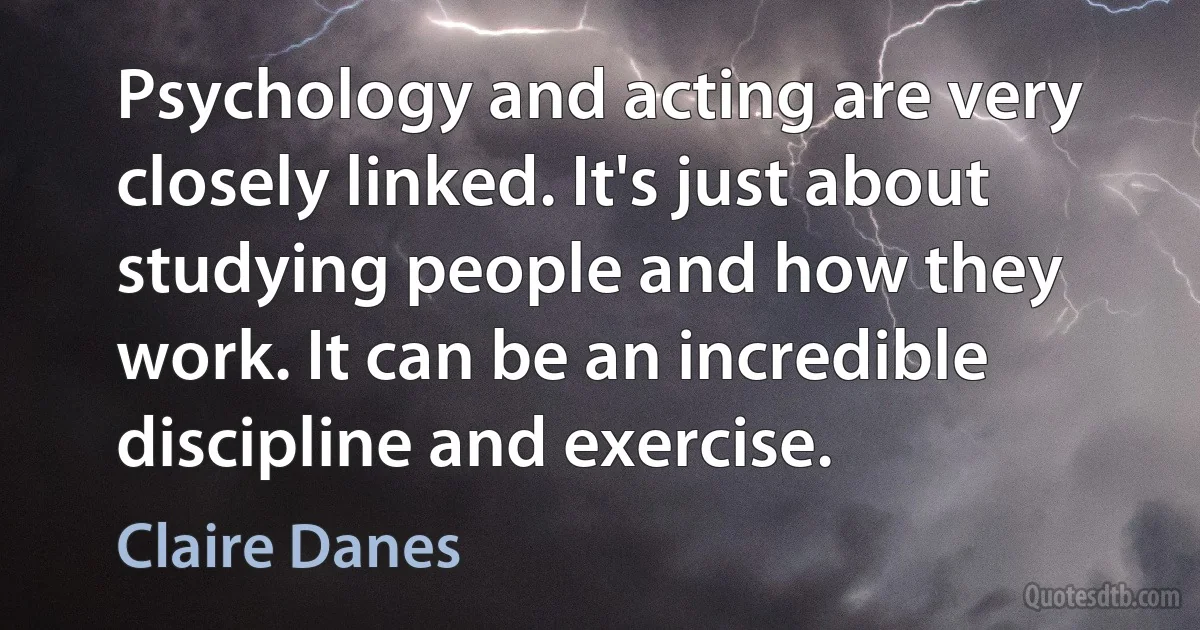 Psychology and acting are very closely linked. It's just about studying people and how they work. It can be an incredible discipline and exercise. (Claire Danes)