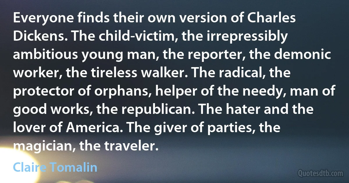 Everyone finds their own version of Charles Dickens. The child-victim, the irrepressibly ambitious young man, the reporter, the demonic worker, the tireless walker. The radical, the protector of orphans, helper of the needy, man of good works, the republican. The hater and the lover of America. The giver of parties, the magician, the traveler. (Claire Tomalin)