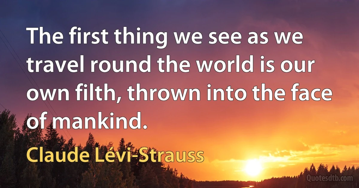 The first thing we see as we travel round the world is our own filth, thrown into the face of mankind. (Claude Lévi-Strauss)