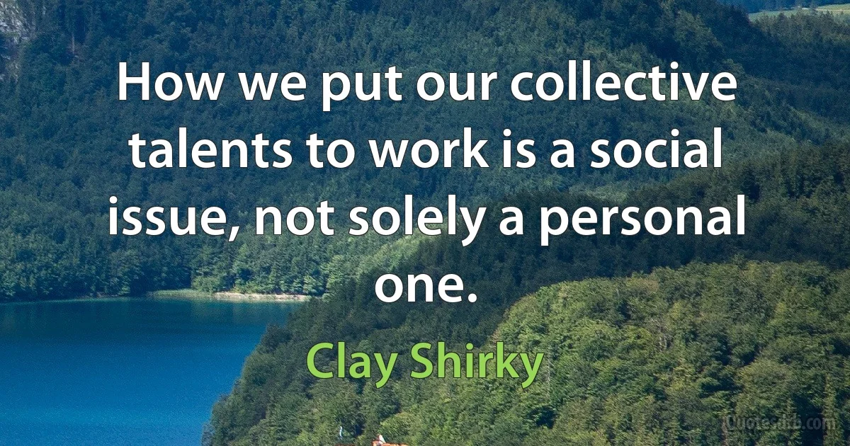 How we put our collective talents to work is a social issue, not solely a personal one. (Clay Shirky)