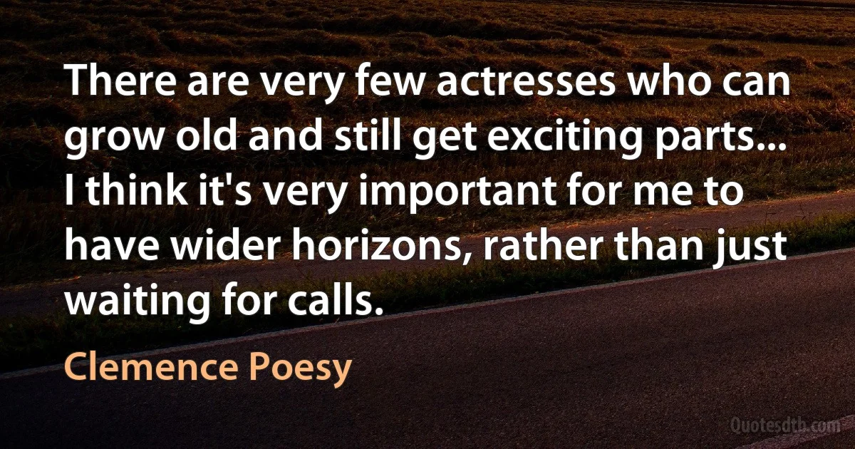 There are very few actresses who can grow old and still get exciting parts... I think it's very important for me to have wider horizons, rather than just waiting for calls. (Clemence Poesy)