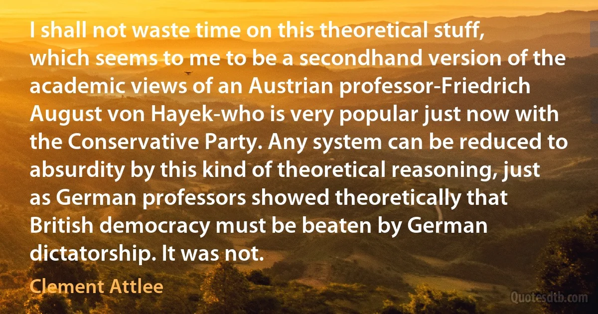 I shall not waste time on this theoretical stuff, which seems to me to be a secondhand version of the academic views of an Austrian professor-Friedrich August von Hayek-who is very popular just now with the Conservative Party. Any system can be reduced to absurdity by this kind of theoretical reasoning, just as German professors showed theoretically that British democracy must be beaten by German dictatorship. It was not. (Clement Attlee)