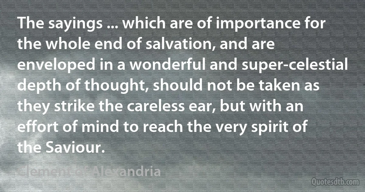 The sayings ... which are of importance for the whole end of salvation, and are enveloped in a wonderful and super-celestial depth of thought, should not be taken as they strike the careless ear, but with an effort of mind to reach the very spirit of the Saviour. (Clement of Alexandria)