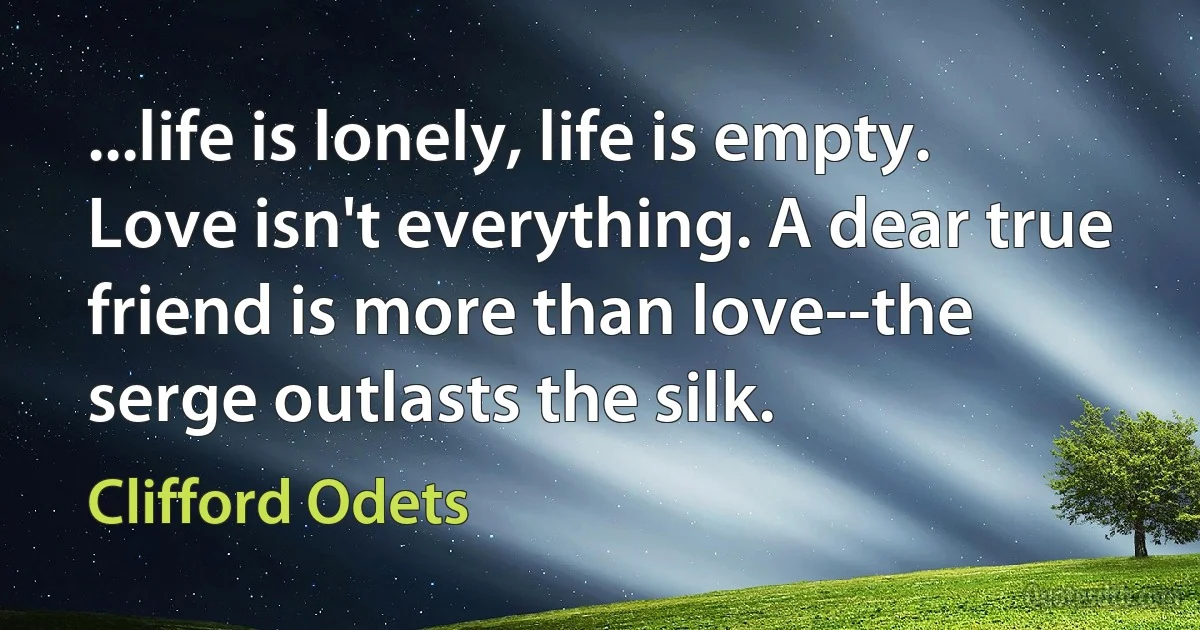 ...life is lonely, life is empty. Love isn't everything. A dear true friend is more than love--the serge outlasts the silk. (Clifford Odets)