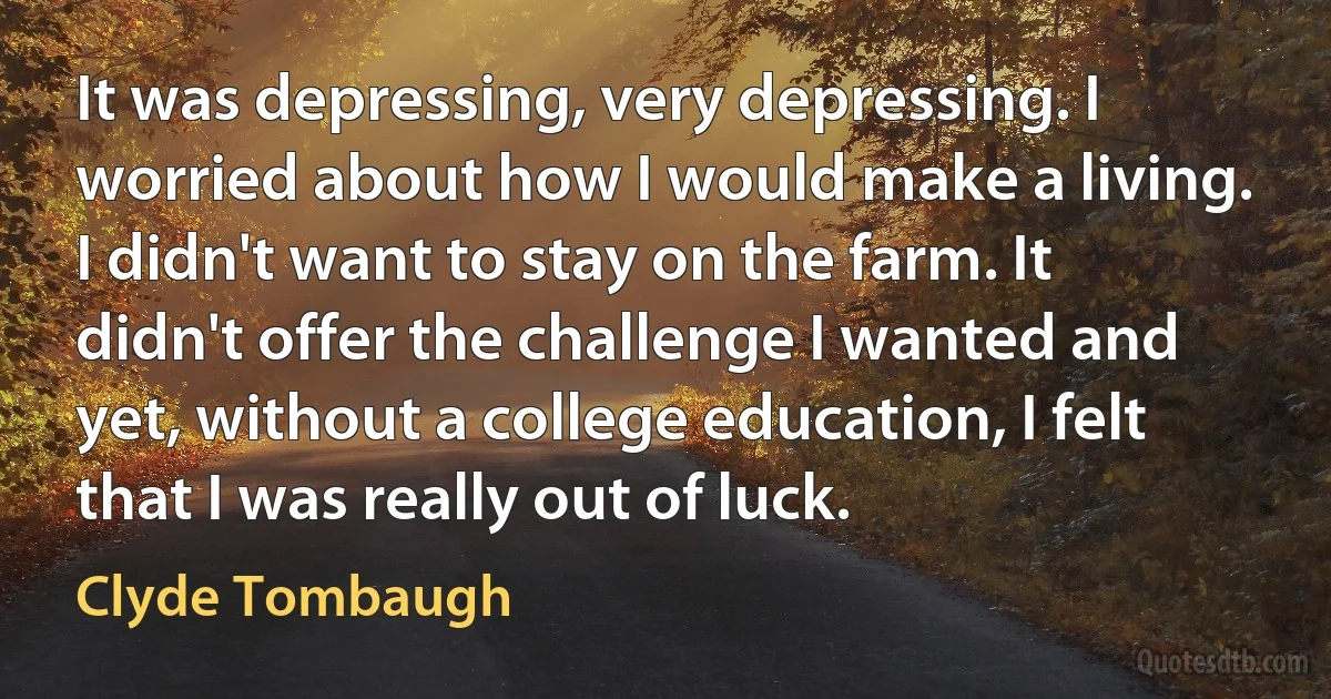 It was depressing, very depressing. I worried about how I would make a living. I didn't want to stay on the farm. It didn't offer the challenge I wanted and yet, without a college education, I felt that I was really out of luck. (Clyde Tombaugh)