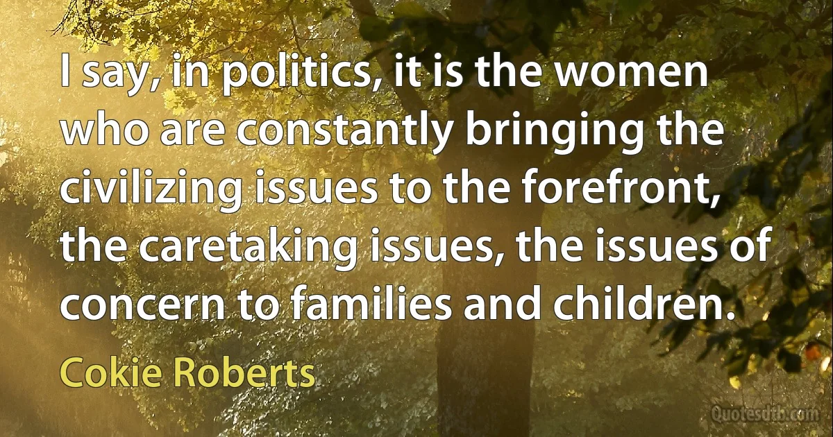 I say, in politics, it is the women who are constantly bringing the civilizing issues to the forefront, the caretaking issues, the issues of concern to families and children. (Cokie Roberts)