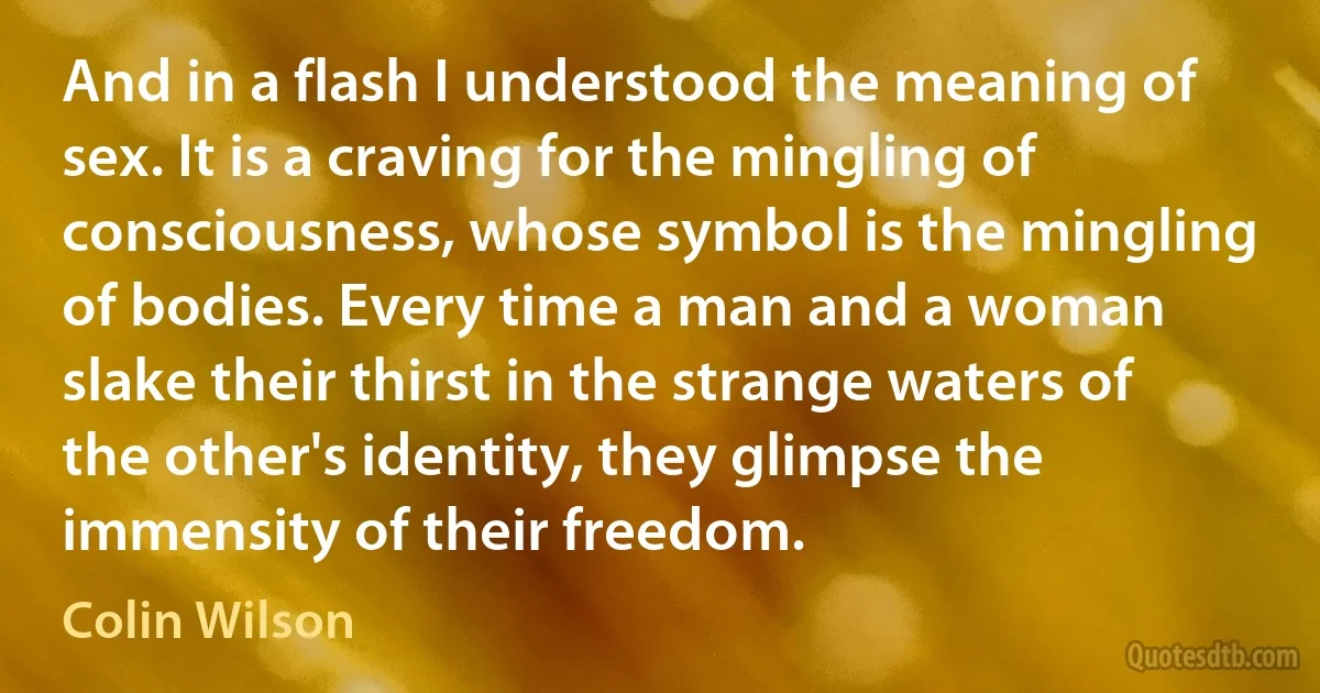 And in a flash I understood the meaning of sex. It is a craving for the mingling of consciousness, whose symbol is the mingling of bodies. Every time a man and a woman slake their thirst in the strange waters of the other's identity, they glimpse the immensity of their freedom. (Colin Wilson)