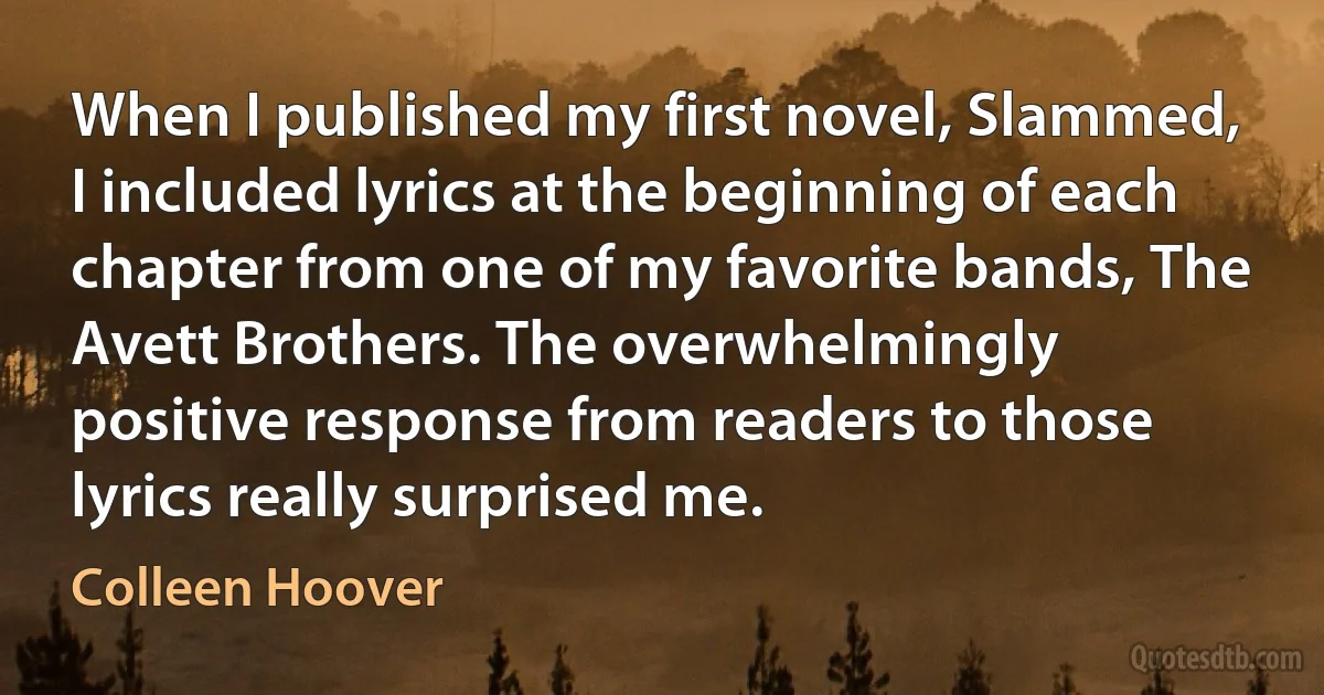 When I published my first novel, Slammed, I included lyrics at the beginning of each chapter from one of my favorite bands, The Avett Brothers. The overwhelmingly positive response from readers to those lyrics really surprised me. (Colleen Hoover)