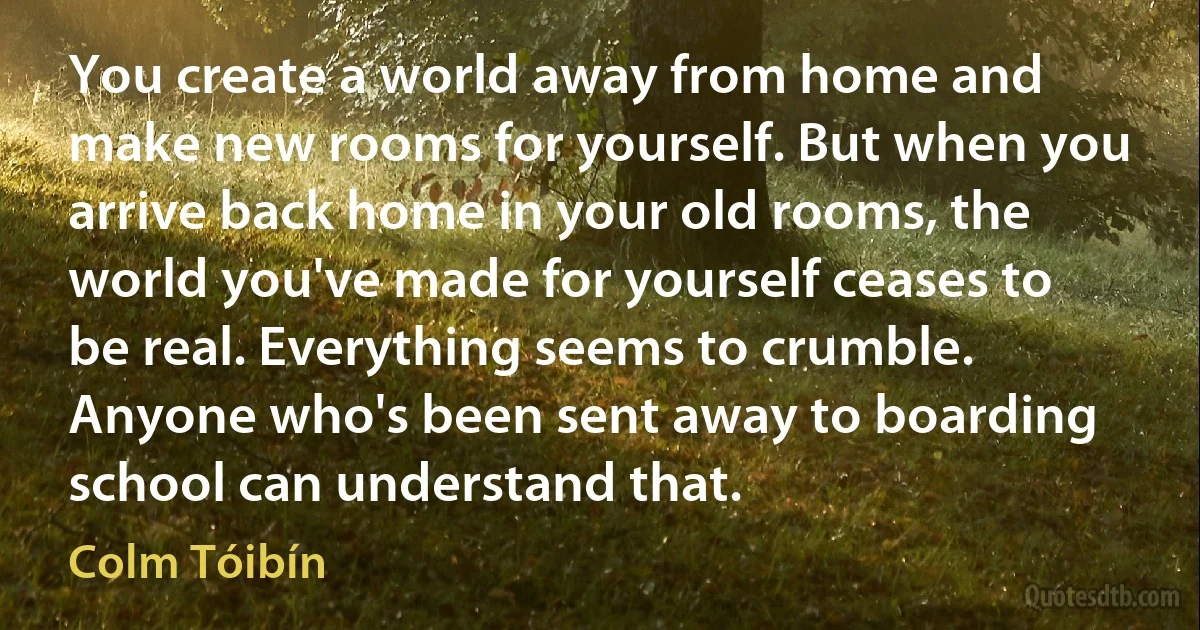 You create a world away from home and make new rooms for yourself. But when you arrive back home in your old rooms, the world you've made for yourself ceases to be real. Everything seems to crumble. Anyone who's been sent away to boarding school can understand that. (Colm Tóibín)