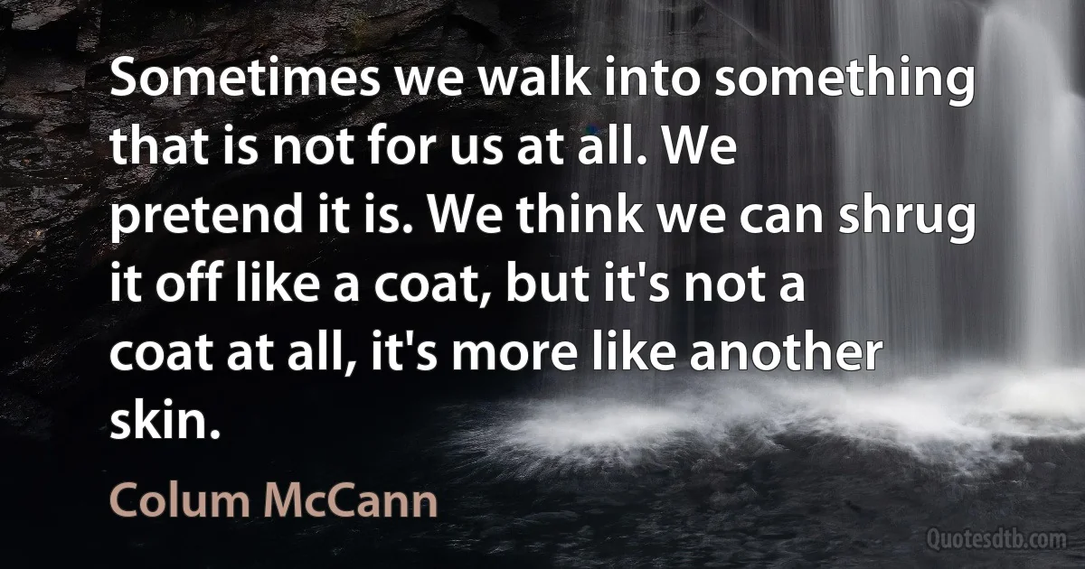 Sometimes we walk into something that is not for us at all. We pretend it is. We think we can shrug it off like a coat, but it's not a coat at all, it's more like another skin. (Colum McCann)