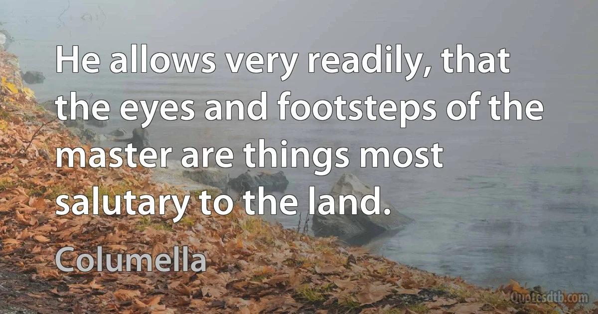 He allows very readily, that the eyes and footsteps of the master are things most salutary to the land. (Columella)