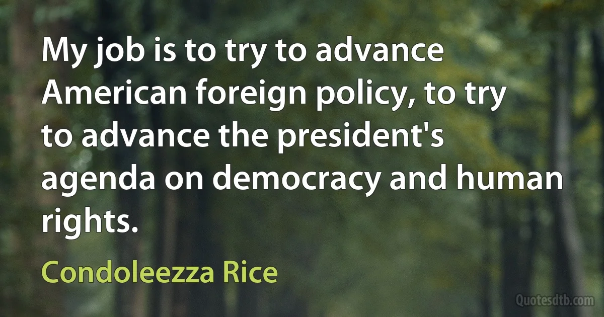 My job is to try to advance American foreign policy, to try to advance the president's agenda on democracy and human rights. (Condoleezza Rice)