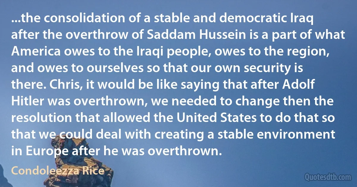 ...the consolidation of a stable and democratic Iraq after the overthrow of Saddam Hussein is a part of what America owes to the Iraqi people, owes to the region, and owes to ourselves so that our own security is there. Chris, it would be like saying that after Adolf Hitler was overthrown, we needed to change then the resolution that allowed the United States to do that so that we could deal with creating a stable environment in Europe after he was overthrown. (Condoleezza Rice)