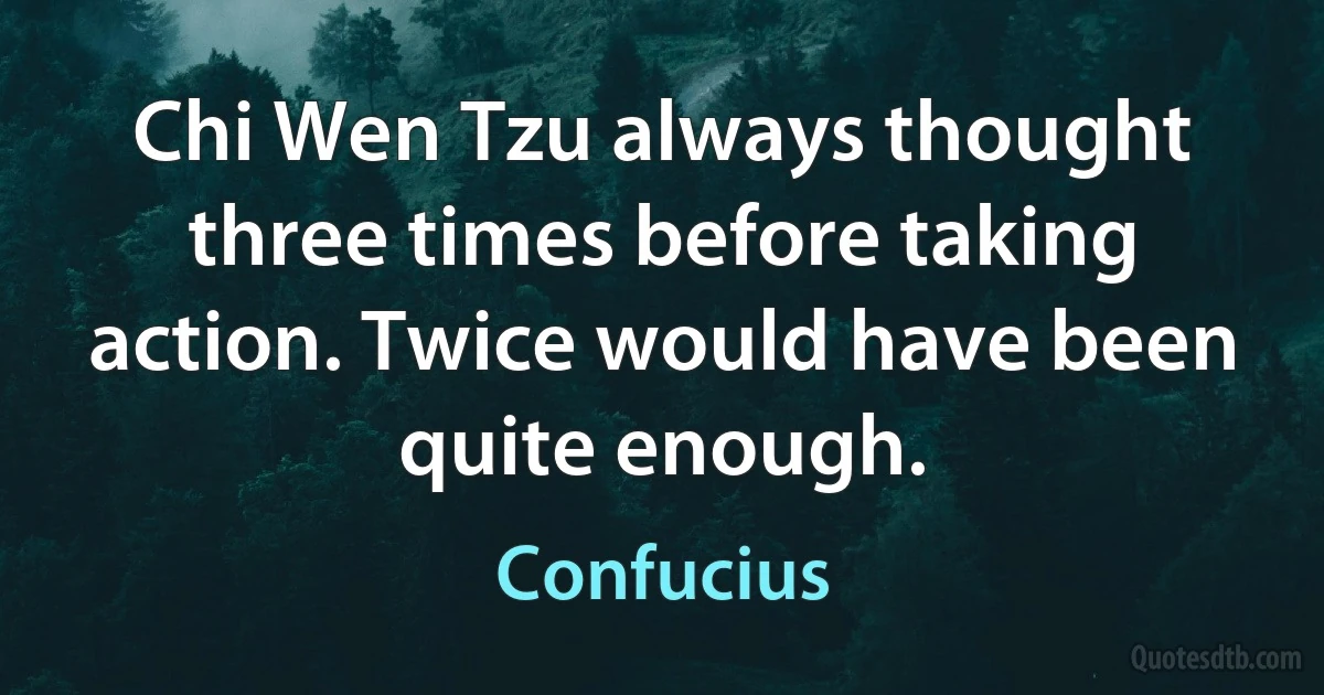 Chi Wen Tzu always thought three times before taking action. Twice would have been quite enough. (Confucius)